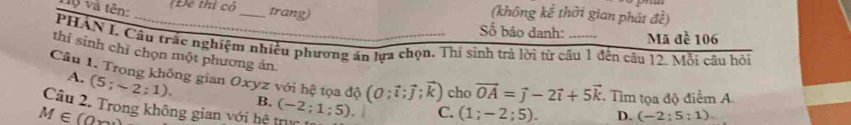 và và tên:
(Để thì có _trang)
(không kể thời gian phát đề)
Số báo danh: Made106 
PHAN L Câu trắc nghiệm nhiều phương ăn lựa chọn. Thị sinh trả lời từ câu 1 đến câu 12. Mỗi câu hỏi
thi sinh chỉ chọn một phương án
Câu 1. Trong không gian Oxyz với hệ tọa độ (0;vector i;vector j;k) cho vector OA=vector j-2vector i+5vector k Tìm tọa độ điểm A
A. (5;sim 2;1). 
Câu 2. Trong không gian với hệ trục (-2;1;5). B.
M∈ (0,∈fty
C. (1;-2;5). D. (-2;5;1).