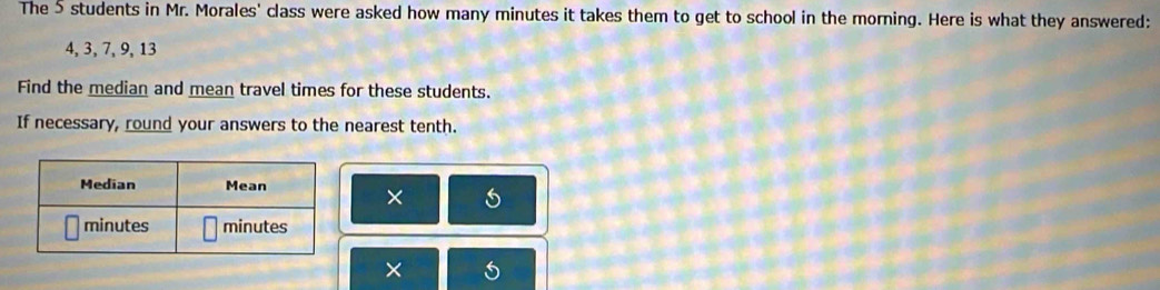 The 5 students in Mr. Morales' class were asked how many minutes it takes them to get to school in the morning. Here is what they answered:
4, 3, 7, 9, 13
Find the median and mean travel times for these students. 
If necessary, round your answers to the nearest tenth. 
× 
× 5