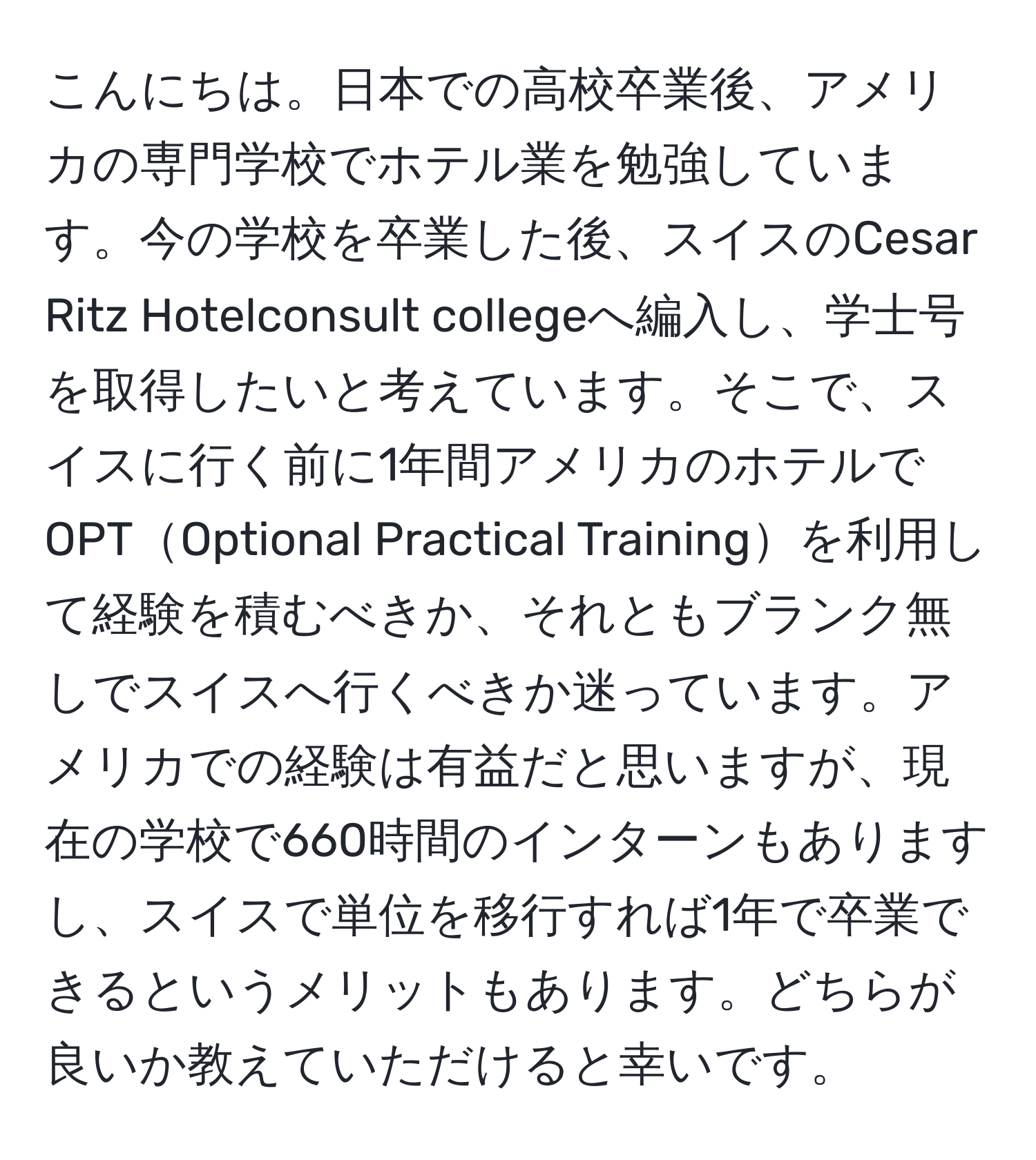 こんにちは。日本での高校卒業後、アメリカの専門学校でホテル業を勉強しています。今の学校を卒業した後、スイスのCesar Ritz Hotelconsult collegeへ編入し、学士号を取得したいと考えています。そこで、スイスに行く前に1年間アメリカのホテルでOPTOptional Practical Trainingを利用して経験を積むべきか、それともブランク無しでスイスへ行くべきか迷っています。アメリカでの経験は有益だと思いますが、現在の学校で660時間のインターンもありますし、スイスで単位を移行すれば1年で卒業できるというメリットもあります。どちらが良いか教えていただけると幸いです。