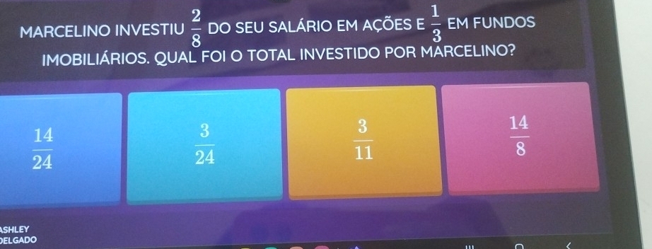 MARCELINO INVESTIU  2/8  DO SEU SALÁRIO EM AÇÕES E  1/3  EM FUNDOS
IMOBILIÁRIOS. QUAL FOI O TOTAL INVESTIDO POR MARCELINO?
 14/24 
 3/24 
 3/11 
 14/8 
shley
ELGADO