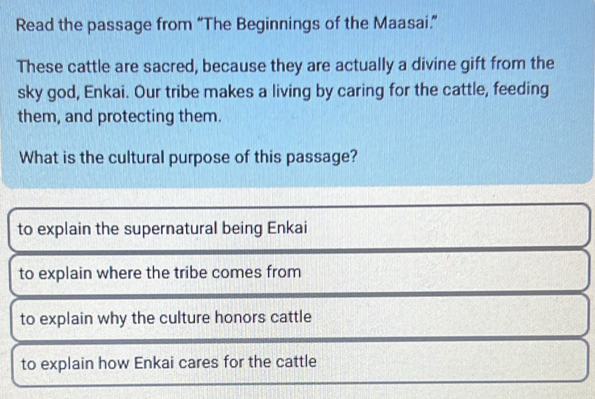 Read the passage from “The Beginnings of the Maasai.”
These cattle are sacred, because they are actually a divine gift from the
sky god, Enkai. Our tribe makes a living by caring for the cattle, feeding
them, and protecting them.
What is the cultural purpose of this passage?
to explain the supernatural being Enkai
to explain where the tribe comes from
to explain why the culture honors cattle
to explain how Enkai cares for the cattle