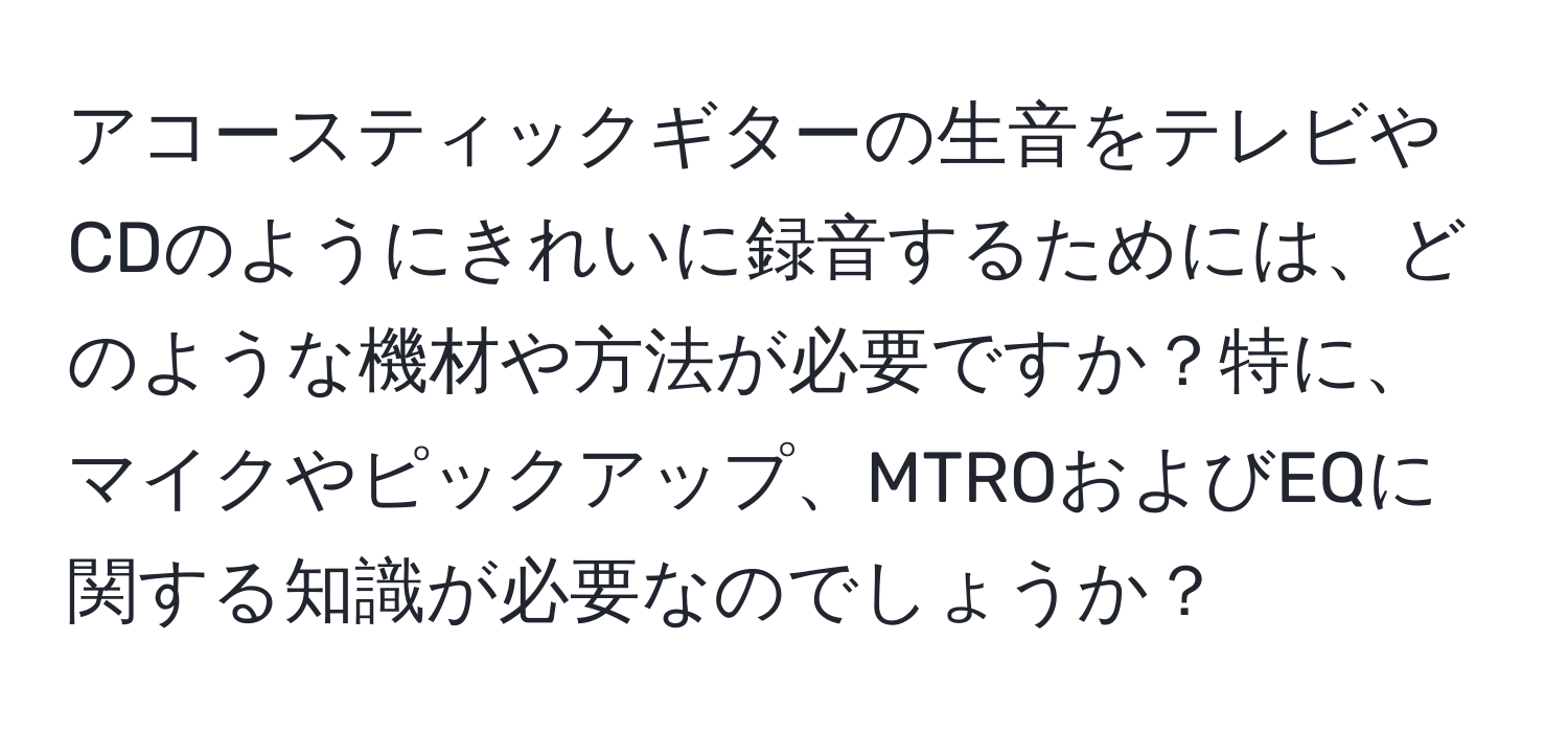 アコースティックギターの生音をテレビやCDのようにきれいに録音するためには、どのような機材や方法が必要ですか？特に、マイクやピックアップ、MTROおよびEQに関する知識が必要なのでしょうか？