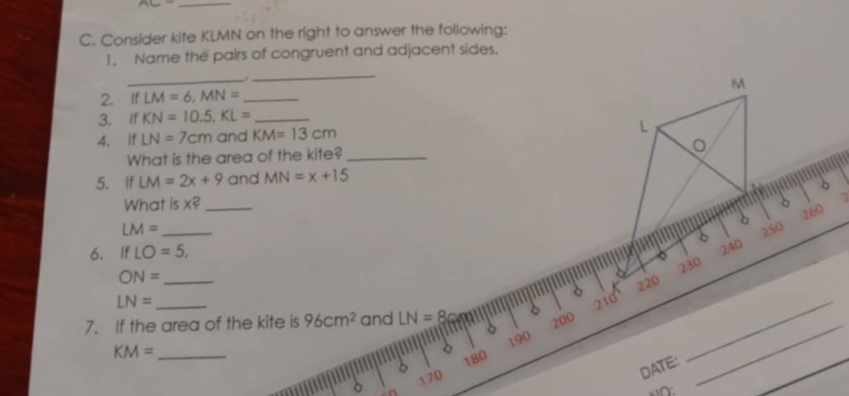 Consider kife KLMN on the right to answer the following: 
_ 
1. Name the pairs of congruent and adjacent sides. 
_
M
2. If LM=6, MN= _ 
3. If KN=10.5, KL= _ 
4. If LN=7cm and KM=13cm
L
。 
What is the area of the kite?_ 
5. If LM=2x+9 and MN=x+15
b 
What is x? _ 
7 
。 
。 260
LM= _2S0 
6. IfLO=5,
240
_ ON=
230
220
LN= _210_ 
_ 
7. If the area of the kite is 96cm^2 and LN=8
200
190
KM= _
180
170
DATE: