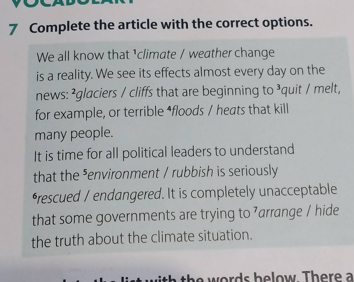 Complete the article with the correct options. 
We all know that ¹climate / weather change 
is a reality. We see its effects almost every day on the 
news: ²glaciers / cliffs that are beginning to ³quit / melt, 
for example, or terrible ⁴floods / heats that kill 
many people. 
It is time for all political leaders to understand 
that the ⁵environment / rubbish is seriously 
*rescued / endangered. It is completely unacceptable 
that some governments are trying to ⁷arrange / hide 
the truth about the climate situation. 
ords b e low . Th e re a