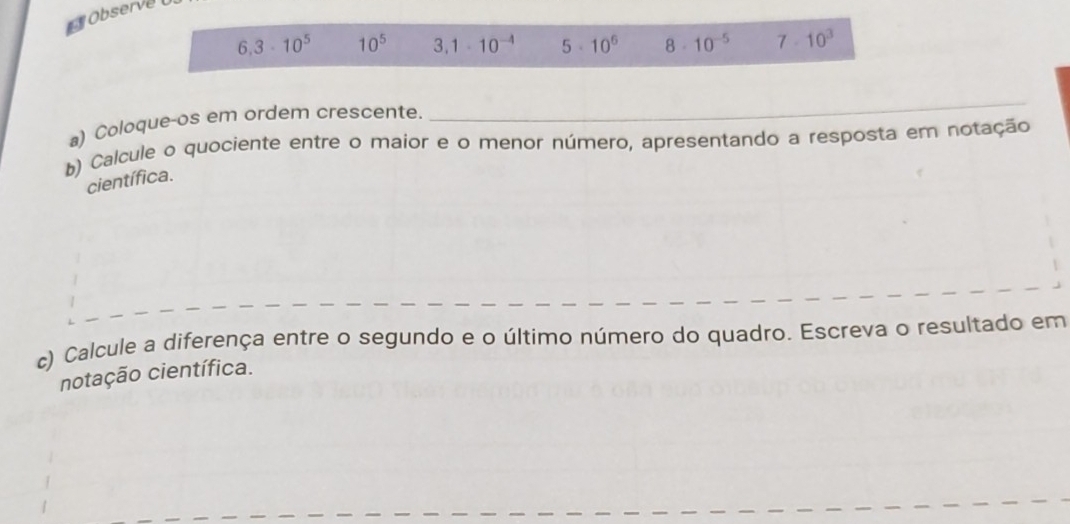 Observe
6.3· 10^5 10^5 3,1· 10^(-4) 5· 10^6 8 10^(-5) 7· 10^3
a) Coloque-os em ordem crescente. 
_ 
) Calcule o quociente entre o maior e o menor número, apresentando a resposta em notação 
científica. 
c) Calcule a diferença entre o segundo e o último número do quadro. Escreva o resultado em 
notação científica.