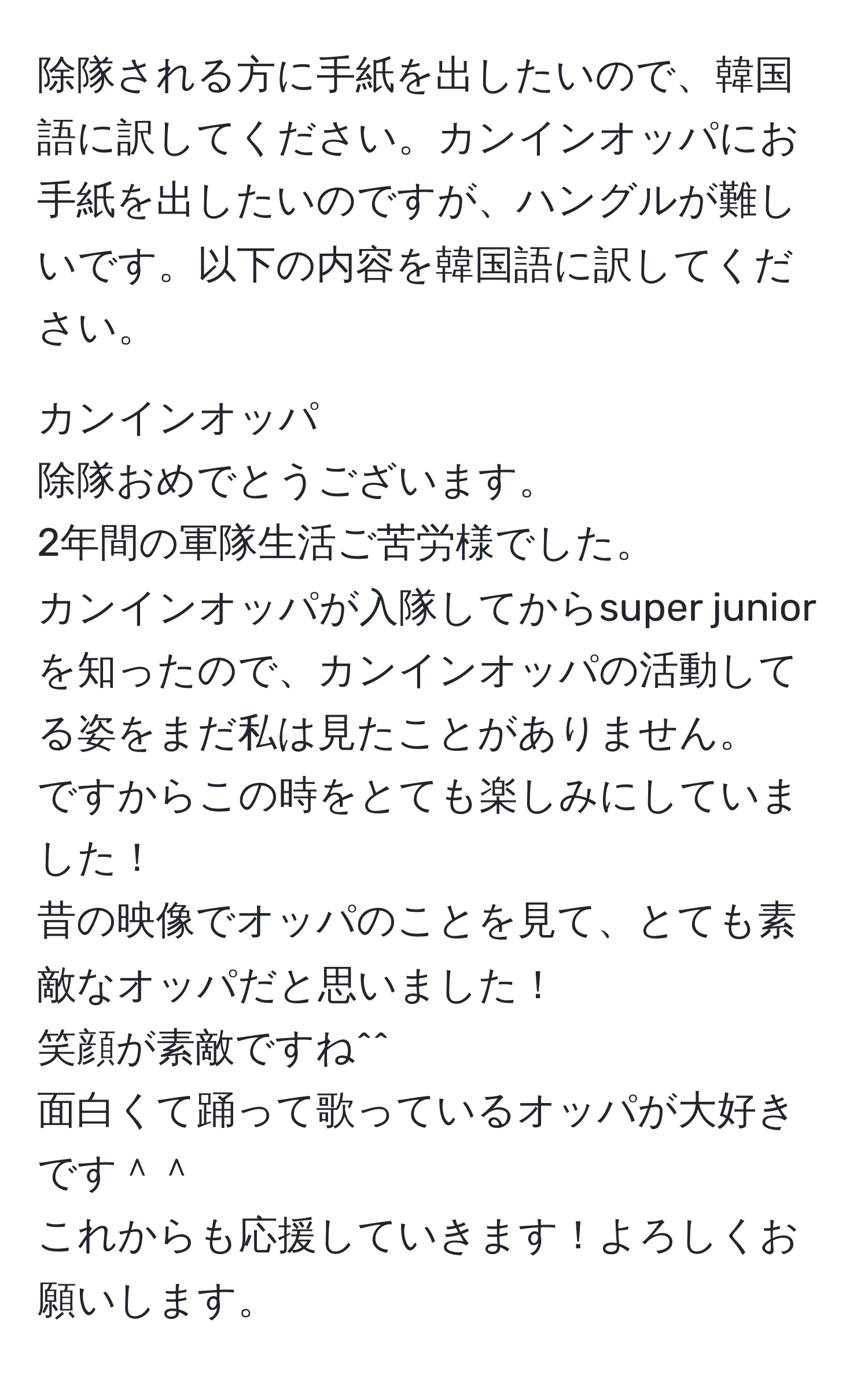 除隊される方に手紙を出したいので、韓国語に訳してください。カンインオッパにお手紙を出したいのですが、ハングルが難しいです。以下の内容を韓国語に訳してください。

カンインオッパ
除隊おめでとうございます。
2年間の軍隊生活ご苦労様でした。
カンインオッパが入隊してからsuper juniorを知ったので、カンインオッパの活動してる姿をまだ私は見たことがありません。
ですからこの時をとても楽しみにしていました！
昔の映像でオッパのことを見て、とても素敵なオッパだと思いました！
笑顔が素敵ですね^^
面白くて踊って歌っているオッパが大好きです＾＾
これからも応援していきます！よろしくお願いします。