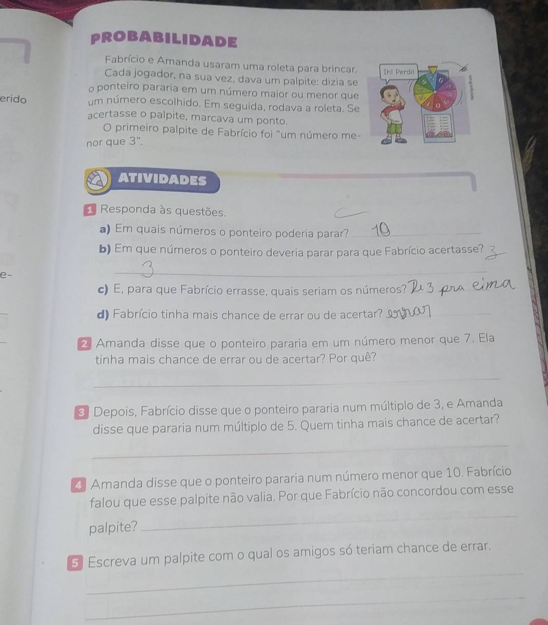 probabilidade 
Fabrício e Amanda usaram uma roleta para brincar. 
Cada jogador, na sua vez, dava um palpite: dizia se 
o ponteiro pararia em um número maior ou menor que 
erido um número escolhido. Em seguida, rodava a roleta. Se 
acertasse o palpite, marcava um ponto. 
O primeiro palpite de Fabrício foi "um número me- 
nor que 3". 
ATIVIDADES 
1 Responda às questões. 
a) Em quais números o ponteiro poderia parar?_ 
b) Em que números o ponteiro deveria parar para que Fabrício acertasse?_ 
e- 
_ 
c) E, para que Fabrício errasse, quais seriam os números?_ 
d) Fabrício tinha mais chance de errar ou de acertar?_ 
2 Amanda disse que o ponteiro pararia em um número menor que 7. Ela 
tinha mais chance de errar ou de acertar? Por quê? 
_ 
3 Depois, Fabrício disse que o ponteiro pararia num múltiplo de 3, e Amanda 
disse que pararia num múltiplo de 5. Quem tinha mais chance de acertar? 
_ 
4) Amanda disse que o ponteiro pararia num número menor que 10. Fabrício 
falou que esse palpite não valia. Por que Fabrício não concordou com esse 
palpite? 
_ 
_ 
_ 
5 Escreva um palpite com o qual os amigos só teriam chance de errar. 
_