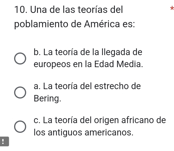 Una de las teorías del
*
poblamiento de América es:
b. La teoría de la llegada de
europeos en la Edad Media.
a. La teoría del estrecho de
Bering.
c. La teoría del origen africano de
los antiguos americanos.
!