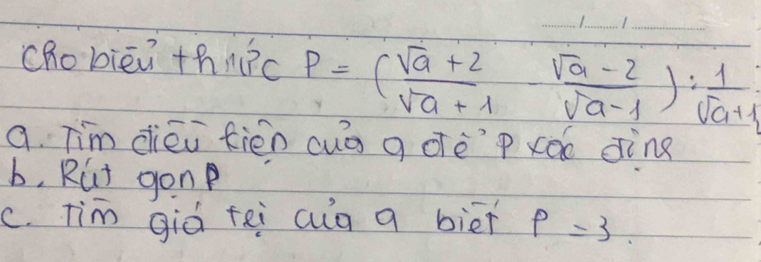 chobiēi thn?c P=( (sqrt(a)+2)/sqrt(a)+1 - (sqrt(a)-2)/sqrt(a)-1 ): 1/sqrt(a)+1 
a. Tim diéi fiēn cuà g oèp xǎo dine
b, Rut gon
c. Tim giò fei cug a biēi rho =3