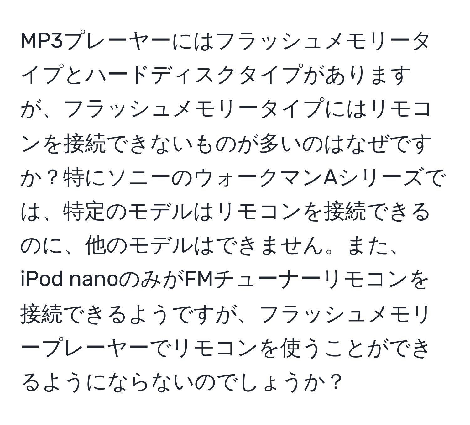 MP3プレーヤーにはフラッシュメモリータイプとハードディスクタイプがありますが、フラッシュメモリータイプにはリモコンを接続できないものが多いのはなぜですか？特にソニーのウォークマンAシリーズでは、特定のモデルはリモコンを接続できるのに、他のモデルはできません。また、iPod nanoのみがFMチューナーリモコンを接続できるようですが、フラッシュメモリープレーヤーでリモコンを使うことができるようにならないのでしょうか？