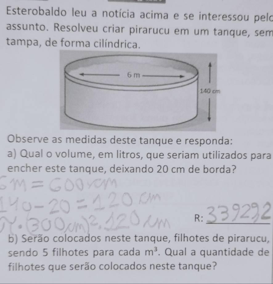 Esterobaldo leu a notícia acima e se interessou pelo 
assunto. Resolveu criar pirarucu em um tanque, sem 
tampa, de forma cilíndrica. 
Observe as medidas deste tanque e responda: 
a) Qual o volume, em litros, que seriam utilizados para 
encher este tanque, deixando 20 cm de borda? 
_ 
R: 
b) Serão colocados neste tanque, filhotes de pirarucu, 
sendo 5 filhotes para cada m^3. Qual a quantidade de 
filhotes que serão colocados neste tanque?