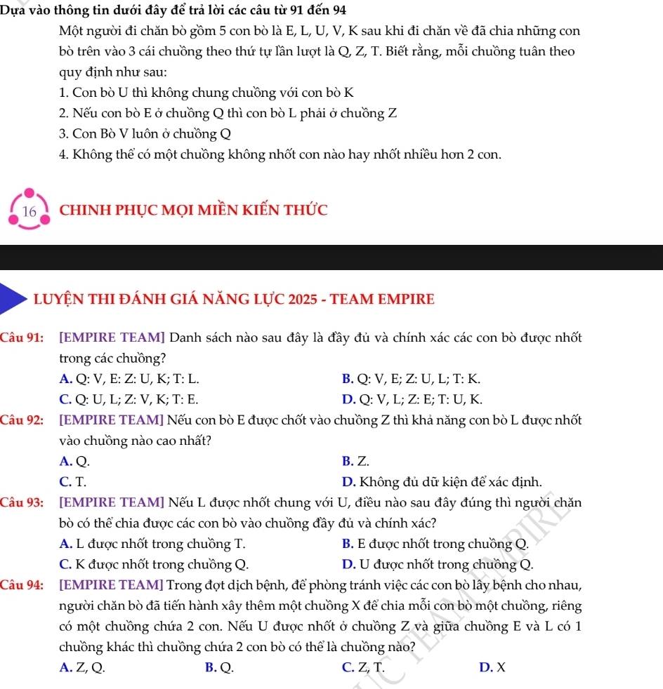 Dựa vào thông tin dưới đây để trả lời các câu từ 91 đến 94
Một người đi chăn bò gồm 5 con bò là E, L, U, V, K sau khi đi chăn về đã chia những con
bò trên vào 3 cái chuồng theo thứ tự lần lượt là Q, Z, T. Biết rằng, mỗi chuồng tuân theo
quy định như sau:
1. Con bò U thì không chung chuồng với con bò K
2. Nếu con bò E ở chuồng Q thì con bò L phải ở chuồng Z
3. Con Bò V luôn ở chuồng Q
4. Không thể có một chuồng không nhốt con nào hay nhốt nhiều hơn 2 con.
16 chINH pHỤC MọI MIềN kIẾN thức
LUYỆN THI ĐÁNH GIÁ NăNG LựC 2025 - TEAM EMPIRE
Câu 91: [EMPIRE TEAM] Danh sách nào sau đây là đầy đủ và chính xác các con bò được nhốt
trong các chuồng?
A. Q: V, E: Z: U, K; T: L. B. Q: V, E; Z: U, L; T: K.
C. Q: U, L; Z: V, K; T: E. D. Q: V, L; Z: E; T: U, K.
Câu 92: [EMPIRE TEAM] Nếu con bò E được chốt vào chuồng Z thì khả năng con bò L được nhốt
vào chuồng nào cao nhất?
A. Q. B. Z.
C. T. D. Không đủ dữ kiện để xác định.
Câu 93: [EMPIRE TEAM] Nếu L được nhốt chung với U, điều nào sau đây đúng thì người chăn
bò có thể chia được các con bò vào chuồng đầy đủ và chính xác?
A. L được nhốt trong chuồng T. B. E được nhốt trong chuồng Q.
C. K được nhốt trong chuồng Q. D. U được nhốt trong chuồng Q.
Câu 94: [EMPIRE TEAM] Trong đợt dịch bệnh, để phòng tránh việc các con bò lây bệnh cho nhau,
người chăn bò đã tiến hành xây thêm một chuồng X để chia mỗi con bò một chuồng, riêng
có một chuồng chứa 2 con. Nếu U được nhốt ở chuồng Z và giữa chuồng E và L có 1
chuồng khác thì chuồng chứa 2 con bò có thể là chuồng nào?
A. Z, Q. B. Q. C. Z, T. D. X