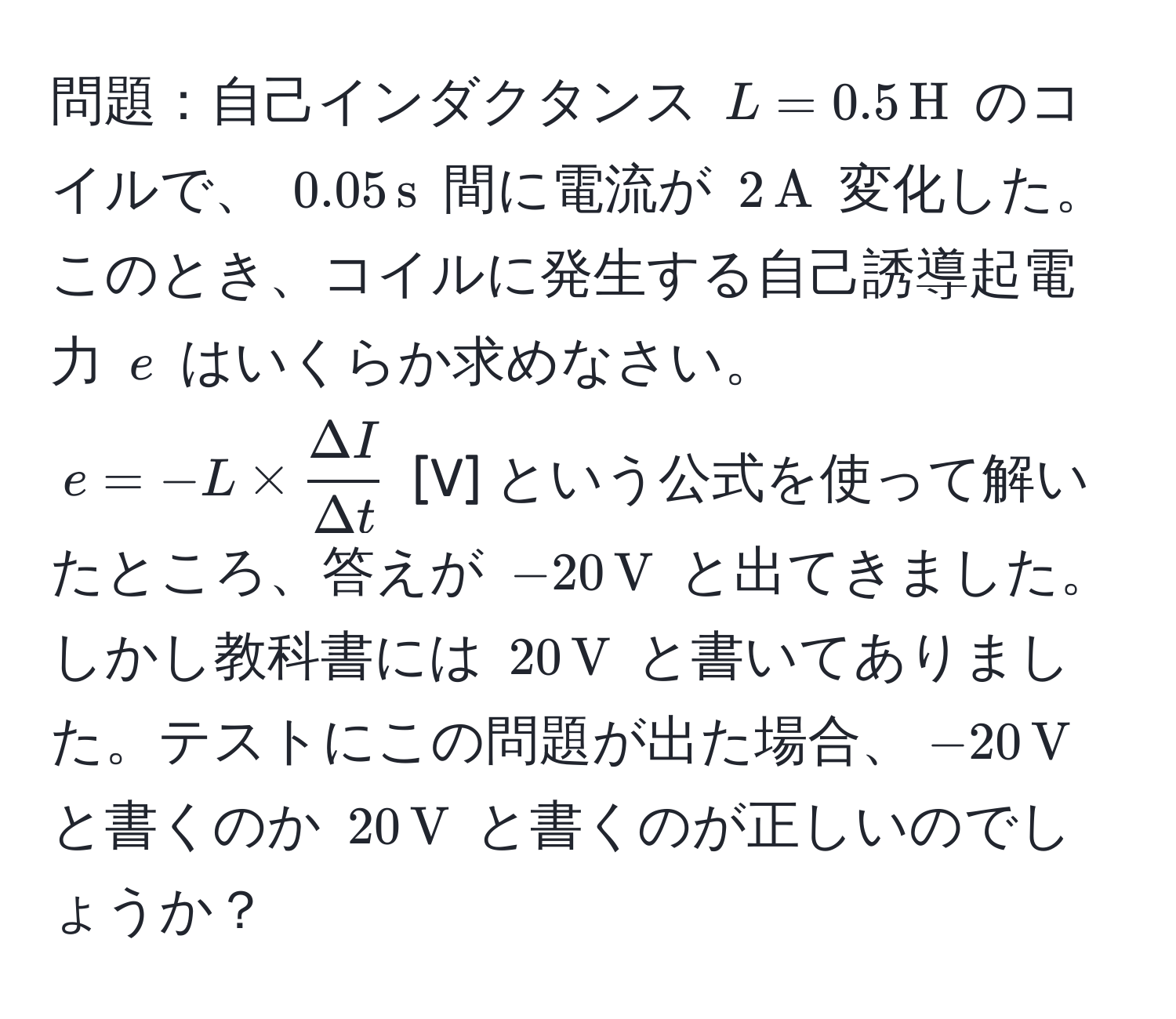 問題：自己インダクタンス $L=0.5,H$ のコイルで、 $0.05,s$ 間に電流が $2,A$ 変化した。このとき、コイルに発生する自己誘導起電力 $e$ はいくらか求めなさい。  
$e=-L *  Delta I/Delta t $ [V] という公式を使って解いたところ、答えが $-20,V$ と出てきました。しかし教科書には $20,V$ と書いてありました。テストにこの問題が出た場合、$-20,V$ と書くのか $20,V$ と書くのが正しいのでしょうか？