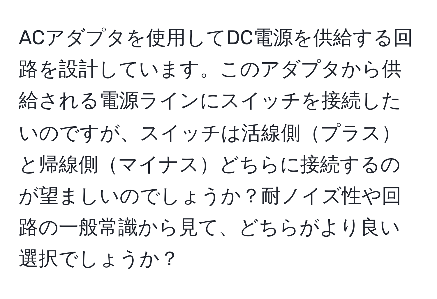 ACアダプタを使用してDC電源を供給する回路を設計しています。このアダプタから供給される電源ラインにスイッチを接続したいのですが、スイッチは活線側プラスと帰線側マイナスどちらに接続するのが望ましいのでしょうか？耐ノイズ性や回路の一般常識から見て、どちらがより良い選択でしょうか？