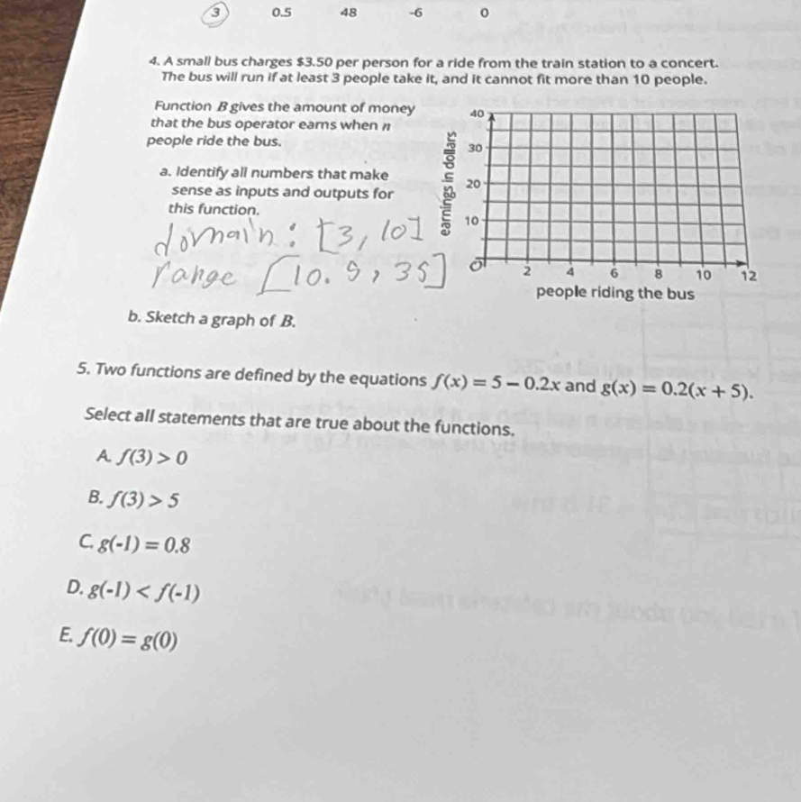 3 0.5 48 -6
4. A small bus charges $3.50 per person for a ride from the train station to a concert.
The bus will run if at least 3 people take it, and it cannot fit more than 10 people.
Function B gives the amount of money
that the bus operator earns when 
people ride the bus.
a. Identify all numbers that make
sense as inputs and outputs for
this function.
b. Sketch a graph of B.
5. Two functions are defined by the equations f(x)=5-0.2x and g(x)=0.2(x+5). 
Select all statements that are true about the functions.
A f(3)>0
B. f(3)>5
C. g(-1)=0.8
D. g(-1)
E. f(0)=g(0)