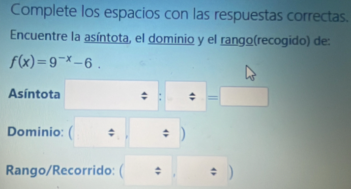 Complete los espacios con las respuestas correctas. 
Encuentre la asíntota, el dominio y el rango(recogido) de:
f(x)=9^(-x)-6. 
Asíntota
= ^circ 
Dominio: ( ; ) 
Rango/Recorrido: ( ; ; )