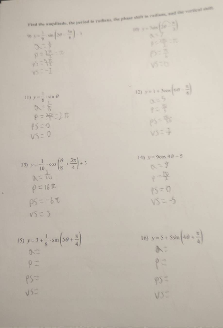 Find the amplitude, the period in radians, the phase shift in radians, and the vertioal shift. 
9) y= 1/9 · sin (2θ - 5π /6 )-1
10) r=7sin t
12) y=1+5cos (6θ - π /6 )
11) y= 1/8 · sin θ
13) y= 1/10 · cos ( θ /8 + 3π /4 )+3
14) y=9cos 4θ -5
15) y=3+ 1/8 · sin (5θ + π /4 ) 16) y=5+5sin (4θ + π /4 )