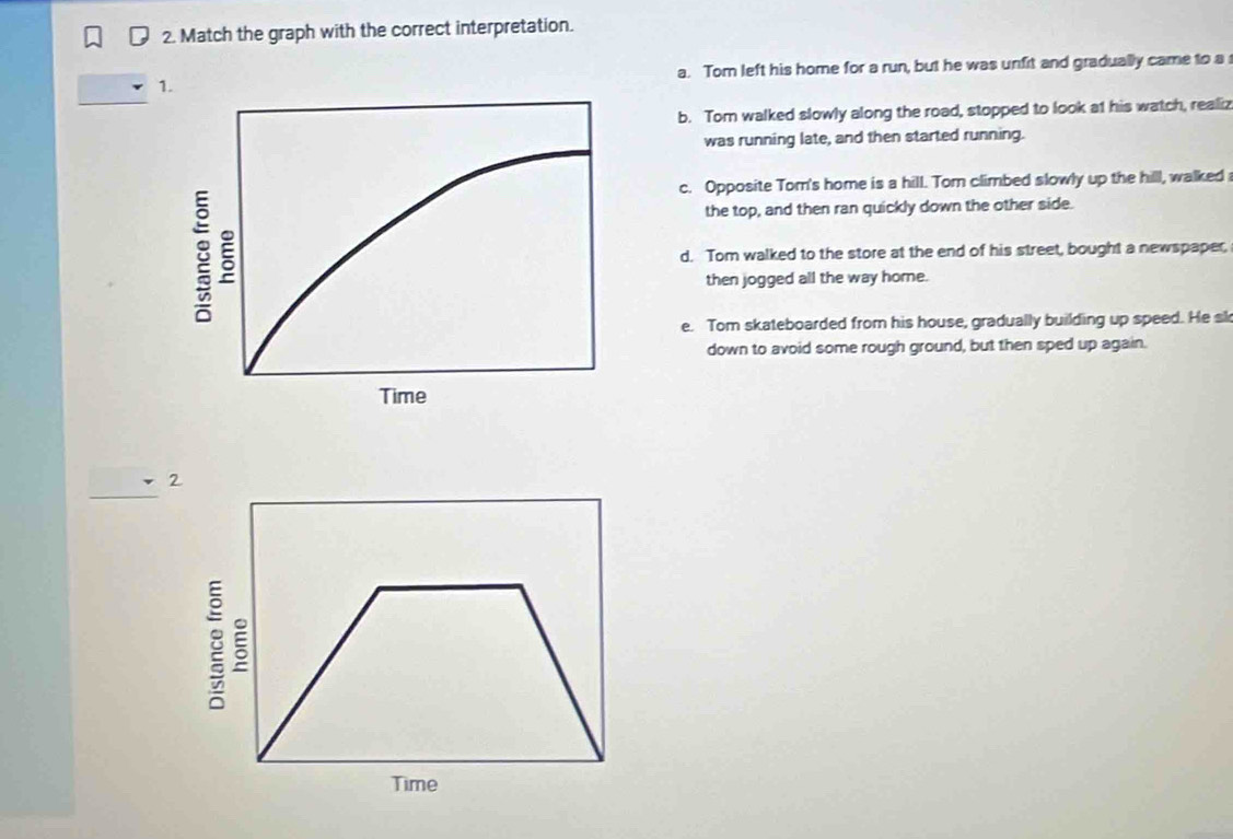 Match the graph with the correct interpretation.
_
a. Tom left his home for a run, but he was unfit and gradually came to a
b. Tom walked slowly along the road, stopped to look at his watch, realiz
was running late, and then started running.
c. Opposite Tom's home is a hill. Tom climbed slowly up the hilll, walked
the top, and then ran quickly down the other side.
d. Tom walked to the store at the end of his street, bought a newspaper,
then jogged all the way home.
e. Tom skateboarded from his house, gradually building up speed. He sk
down to avoid some rough ground, but then sped up again.
2
: ξ
Time