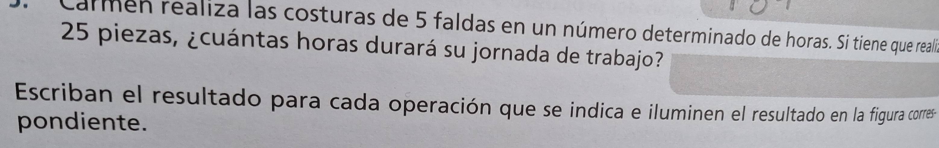 carmen realiza las costuras de 5 faldas en un número determinado de horas. Si tiene que realió
25 piezas, ¿cuántas horas durará su jornada de trabajo? 
Escriban el resultado para cada operación que se indica e iluminen el resultado en la figura corres 
pondiente.