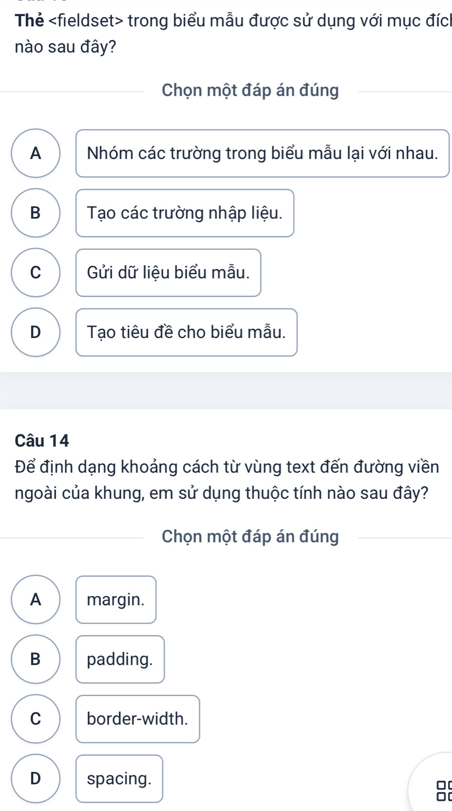 Thẻ trong biểu mẫu được sử dụng với mục đích
nào sau đây?
Chọn một đáp án đúng
A Nhóm các trường trong biểu mẫu lại với nhau.
B Tạo các trường nhập liệu.
C Gửi dữ liệu biểu mẫu.
D Tạo tiêu đề cho biểu mẫu.
Câu 14
Để định dạng khoảng cách từ vùng text đến đường viền
ngoài của khung, em sử dụng thuộc tính nào sau đây?
Chọn một đáp án đúng
A margin.
B padding.
C border-width.
D spacing.
0[