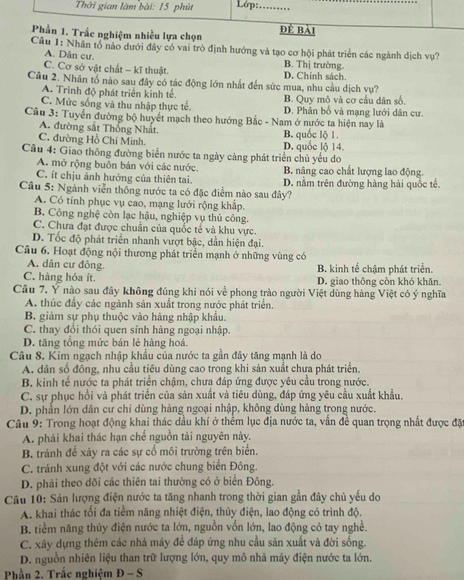 Thời gian làm bài: 15 phút Lớp:_
đề bài
Phần 1. Trắc nghiệm nhiều lựa chọn
Câu 1: Nhân tổ nào dưới đây có vai trò định hướng và tạo cơ hội phát triển các ngành dịch vụ?
A. Dân cư. B. Thị trường.
C. Cơ sở vật chất - kĩ thuật. D. Chính sách.
Câu 2. Nhân tố nào sau đây có tác động lớn nhất đến sức mua, nhu cầu dịch vụ?
A. Trình độ phát triển kinh tế.
B. Quy mô và cơ cầu dân số.
C. Mức sống và thu nhập thực tế. D. Phân bố và mạng lưới dân cư.
Câu 3: Tuyến đường bộ huyết mạch theo hướng Bắc - Nam ở nước ta hiện nay là
A. đường sắt Thống Nhất. B. quốc lộ 1.
C. đường Hồ Chí Minh. D. quốc lộ 14.
Câu 4: Giao thông đường biển nước ta ngày càng phát triển chủ yếu do
A. mở rộng buôn bán với các nước. B. nâng cao chất lượng lao động.
C. ít chịu ảnh hưởng của thiên tai. D. nằm trên đường hàng hải quốc tế.
Câu 5: Ngành viễn thông nước ta có đặc điểm nào sau đây?
A. Có tính phục vụ cao, mạng lưới rộng khắp.
B. Công nghệ còn lạc hậu, nghiệp vụ thủ công.
C. Chưa đạt được chuẩn của quốc tế và khu vực.
D. Tốc độ phát triển nhanh vượt bậc, dần hiện đại.
Câu 6. Hoạt động nội thương phát triển mạnh ở những vùng có
A. dân cư đồng. B. kinh tế chậm phát triển.
C. hàng hóa ít. D. giao thông còn khó khăn.
Câu 7. Ý nào sau đây không đúng khi nói về phong trào người Việt dùng hàng Việt có ý nghĩa
A. thúc đầy các ngành sản xuất trong nước phát triển.
B giảm sự phụ thuộc vào hàng nhập khẩu.
C. thay đổi thói quen sính hàng ngoại nhập.
D. tăng tổng mức bán lẻ hàng hoá.
Câu 8. Kim ngạch nhập khẩu của nước ta gần đây tăng mạnh là do
A. dân số đông, nhu cầu tiêu dùng cao trong khi sản xuất chưa phát triển.
B. kinh tế nước ta phát triển chậm, chưa đáp ứng được yêu cầu trong nước.
C. sự phục hồi và phát triển của sản xuất và tiêu dùng, đáp ứng yêu cầu xuất khẩu.
D. phần lớn dân cư chỉ dùng hàng ngoại nhập, không dùng hàng trong nước.
Câu 9: Trong hoạt động khai thác dầu khí ở thềm lục địa nước ta, vấn đề quan trọng nhất được đặt
A. phải khai thác hạn chế nguồn tài nguyên này.
B. tránh đề xảy ra các sự cố môi trường trên biển.
C. tránh xung đột với các nước chung biển Đông.
D. phải theo dõi các thiên tai thường có ở biển Đông.
Câu 10: Sản lượng điện nước ta tăng nhanh trong thời gian gần đây chủ yếu do
A. khai thác tối đa tiềm năng nhiệt điện, thủy điện, lao động có trình độ.
B. tiềm năng thủy điện nước ta lớn, nguồn vốn lớn, lao động có tay nghề.
C. xây dựng thêm các nhà máy đề đáp ứng nhu cầu sản xuất và đời sống.
D. nguồn nhiên liệu than trữ lượng lớn, quy mô nhà máy điện nước ta lớn.
Phần 2. Trắc nghiệm Đ - S