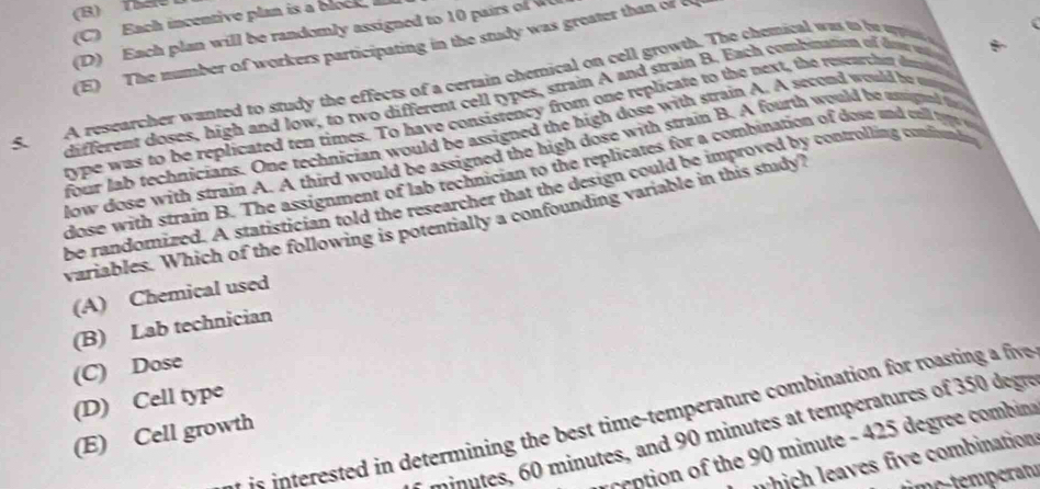 (B) TSSe D
(C) Each incentive plan is a block
(D ) Each plan will be randomly assigned to 10 pair o
(E) The number of workers participating in the study was greater than of c
5. A restarcher wanted to study the effects of a certain chemical on cell growth. The chemical was to be oppi 
different doses, high and low, to two different cell types, strain A and strain B. Each combination of dow w 
type was to be replicated ten times. To have consistency from one replicate to the next, the researthi dumn
four lab technicians. One technician would be assigned the high dose with strain A. A second would be m
low dose with strain A. A third would be assigned the high dose with strain B. A fourth would be unsigned t 
dose with strain B. The assignment of lab technician to the replicates for a combination of dose and cell 
be randomized. A statistician told the researcher that the design could be improved by controlling confundn
variables. Which of the following is potentially a confounding variable in this study?
(A) Chemical used
(B) Lab technician
(C) Dose
(D) Cell type
t st te n determining the best time temperature combination for roastin a five
minutes, 60 minutes, and 90 minutes at temperatures of 350 degre
(E) Cell growth
ction of the 90 minute - 425 degree comi
whi h eaves five combination