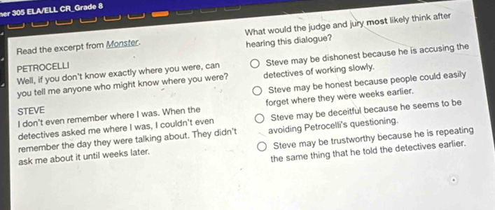 her 305 ELA/ELL CR_Grade 8
Read the excerpt from Monster. What would the judge and jury most likely think after
PETROCELLI hearing this dialogue?
Well, if you don't know exactly where you were, can Steve may be dishonest because he is accusing the
detectives of working slowly.
you tell me anyone who might know where you were? Steve may be honest because people could easily
I don't even remember where I was. When the forget where they were weeks earlier.
STEVE
detectives asked me where I was, I couldn't even Steve may be deceitful because he seems to be
remember the day they were talking about. They didn't avoiding Petrocelli's questioning.
ask me about it until weeks later. Steve may be trustworthy because he is repeating
the same thing that he told the detectives earlier.