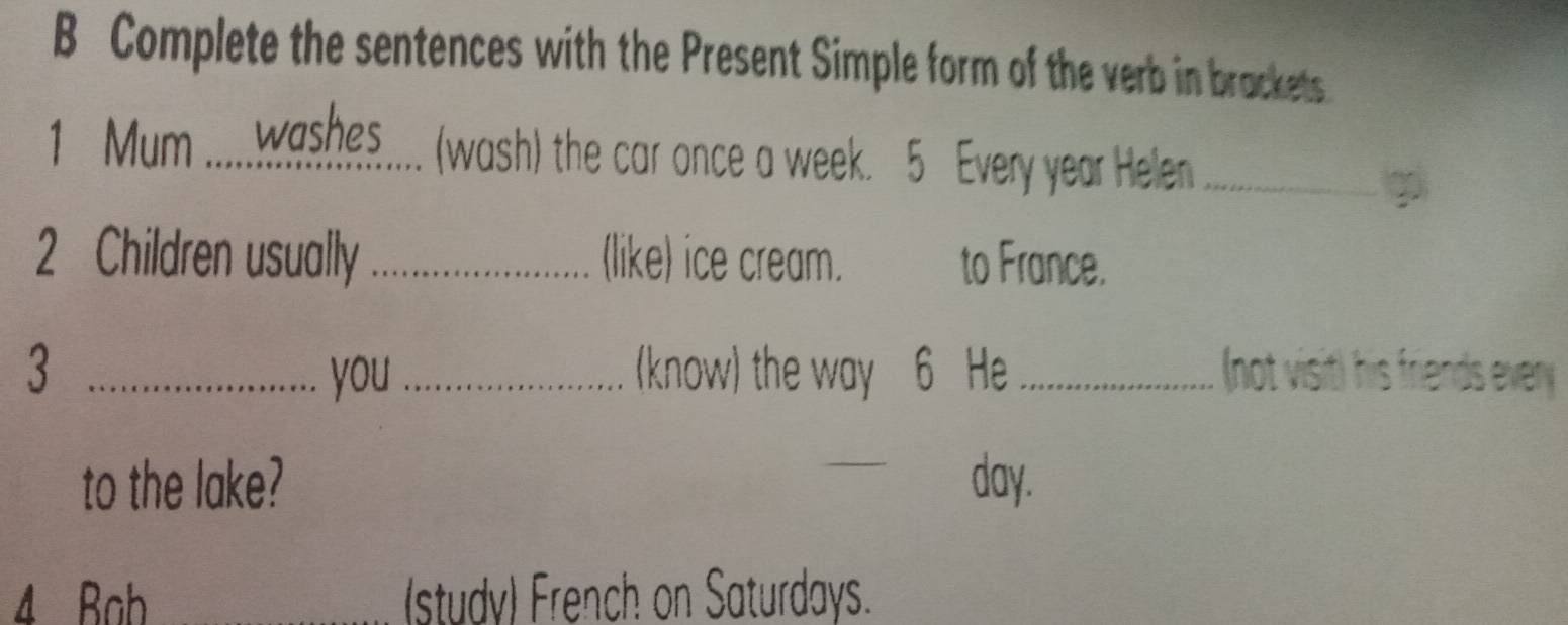 Complete the sentences with the Present Simple form of the verb in brackets 
1 Mum .....washes . (wash) the car once a week. 5 Every year Helen_ 
2 Children usually _(like) ice cream. to France. 
3 _you _(know) the way 6 He _(not visit) his friends every 
to the lake? _ day. 
4 Bah _(study) French on Saturdays.