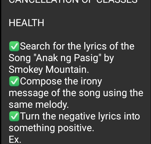 HEALTH 
Search for the lyrics of the 
Song "Anak ng Pasig" by 
Smokey Mountain. 
Compose the irony 
message of the song using the 
same melody. 
Turn the negative lyrics into 
something positive. 
Ex.