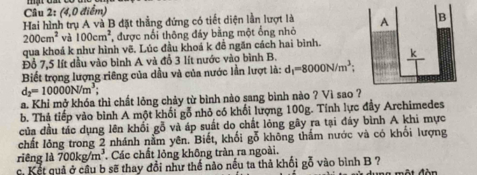 (4,0 điểm)
Hai hình trụ A và B đặt thẳng đứng có tiết diện lần lượt là
200cm^2 và 100cm^2 , được nối thông đáy bằng một ống nhỏ
qua khoá k như hình vẽ. Lúc đầu khoá k đề ngăn cách hai bình.
Đồ 7,5 lít dầu vào bình A và đỗ 3 lít nước vào bình B.
Biết trọng lượng riêng của dầu và của nước lần lượt là: d_1=8000N/m^3;
d_2=10000N/m^3;
a. Khi mở khóa thì chất lỏng chảy từ bình nào sang bình nào ? Vì sao 
b. Thả tiếp vào bình A một khối gỗ nhỏ có khối lượng 100g. Tính lực đầy Archimedes
của đầu tác dụng lên khối gỗ và áp suất do chất lỏng gây ra tại đáy bình A khi mực
chất lỏng trong 2 nhánh nằm yên. Biết, khối gỗ không thấm nước và có khối lượng
riêng là 700kg/m^3 Các chất lỏng không tràn ra ngoài.
c. Kết quả ở câu b sẽ thay đồi như thế nào nếu ta thả khối gỗ vào bình B ?