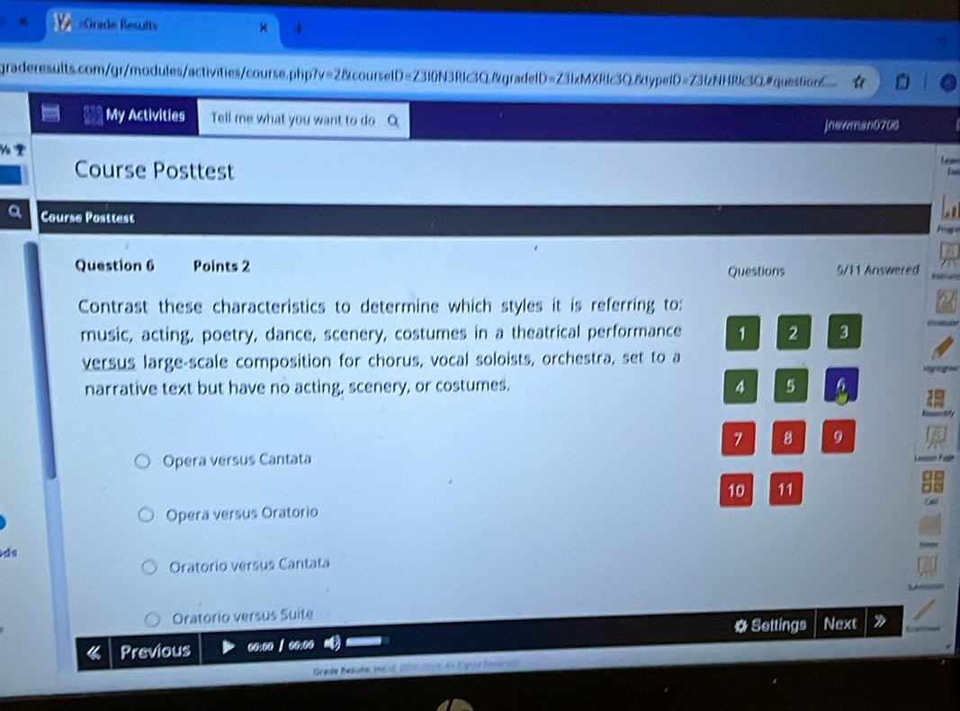 =Grade Resufts
graderesults.com/gr/modules/activities/course.php? v=28co ourselD=Z310N3R1c3Q&gradelD= ∠ 31x MXI 11c30 )&typeiD=73lzNHRlc3O.#questionC
My Activities Tell me what you want to do
jnewman0700

Course Posttest
a Course Posttest
Question 6 Points 2 Questions 5/11 Answered
Contrast these characteristics to determine which styles it is referring to:
music, acting, poetry, dance, scenery, costumes in a theatrical performance 1 2 3
versus large-scale composition for chorus, vocal soloists, orchestra, set to a
Mari mu
narrative text but have no acting, scenery, or costumes. 4 5
7 8 9
Opera versus Cantata
10 11
Operã versus Oratorio
ds
Oratorio versus Cantata
Oratorio versus Suite Next
# Settings
4 Previous oo:oo / oo:00 》
Grada Résuña 1 c