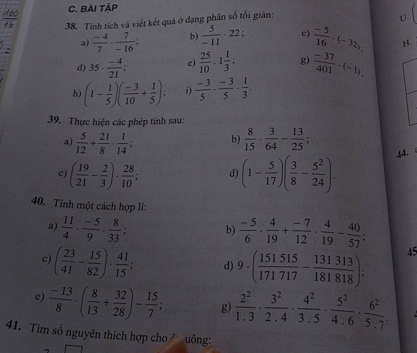 BÀI TậP
38. Tính tích và viết kết quả ở dạng phân số tối giản:
U.
c)
a)  (-4)/7 ·  7/-16 . b)  5/-11 · 22;  (-5)/16 · (-32); H.
e)  25/10 · 1 1/3 ;
g)
d) 35·  (-4)/21 ;  (-37)/401 · (-1);
h) (1- 1/5 )( (-3)/10 + 1/5 ); i)  (-3)/5 ·  (-3)/5 ·  1/3 .
39. Thực hiện các phép tính sau:
a)  5/12 + 21/8 ·  1/14 ;  8/15 ·  3/64 - 13/25 ;
b)
c) ( 19/21 - 2/3 )·  28/10 ; (1- 5/17 )( 3/8 - 5^2/24 ).
44.
d)
40. Tính một cách hợp lí:
a)  11/4 ·  (-5)/9 ·  8/33 ;  (-5)/6 ·  4/19 + (-7)/12 ·  4/19 - 40/57 ;
b)
c) ( 23/41 - 15/82 )·  41/15 ;
d) 9· ( 151515/171717 - 131313/181818 );
45
e)  (-13)/8 · ( 8/13 + 32/28 )- 15/7 ;
g)  2^2/1.3 ·  3^2/2.4 ·  4^2/3.5 ·  5^2/4.6 ·  6^2/5.7 .
41. Tìm số nguyên thích hợp cho â uông: