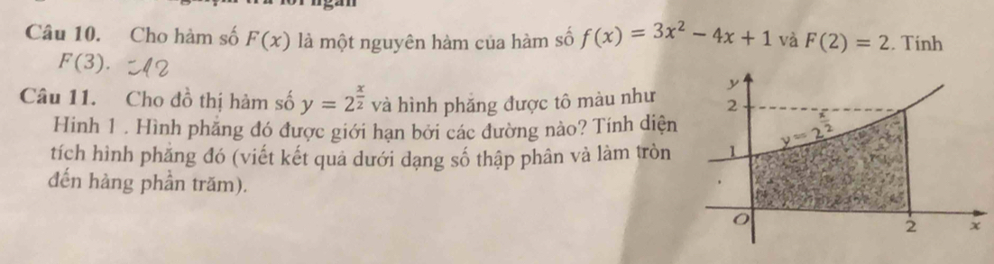 Cho hàm số F(x) là một nguyên hàm của hàm số f(x)=3x^2-4x+1 và F(2)=2. Tinh
F(3).
Câu 11. Cho đồ thị hàm số y=2^(frac x)2 và hình phăng được tô màu như
Hinh 1 . Hình phẳng đó được giới hạn bởi các đường nào? Tính diện
tích hình phẳng đó (viết kết quả dưới dạng số thập phân và làm tròn 
đến hàng phần trăm).