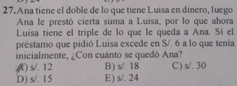 Ana tiene el doble de lo que tiene Luisa en dinero, luego
Ana le prestó cierta suma a Luisa, por lo que ahora
Luisa tiene el triple de lo que le queda a Ana. Sí el
préstamo que pidió Luisa excede en S/. 6 a lo que tenia
inicialmente, ¿Con cuánto se quedó Ana?
() s/. 12 B) s/. 18 C) s/. 30
D) s/. 15 E) s/. 24