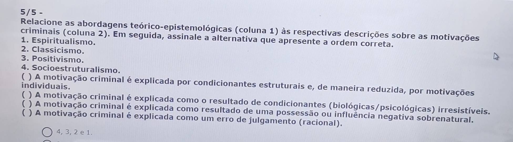 5/5 -
Relacione as abordagens teórico-epistemológicas (coluna 1) às respectivas descrições sobre as motivações
criminais (coluna 2). Em seguida, assinale a alternativa que apresente a ordem correta.
1. Espiritualismo.
2. Classicismo.
3. Positivismo.
4. Socioestruturalismo.
( ) A motivação criminal é explicada por condicionantes estruturais e, de maneira reduzida, por motivações
individuais.
( ) A motivação criminal é explicada como o resultado de condicionantes (biológicas/psicológicas) irresistíveis.
( ) A motivação criminal é explicada como resultado de uma possessão ou influência negativa sobrenatural.
( ) A motivação criminal é explicada como um erro de julgamento (racional).
4, 3, 2 e 1.