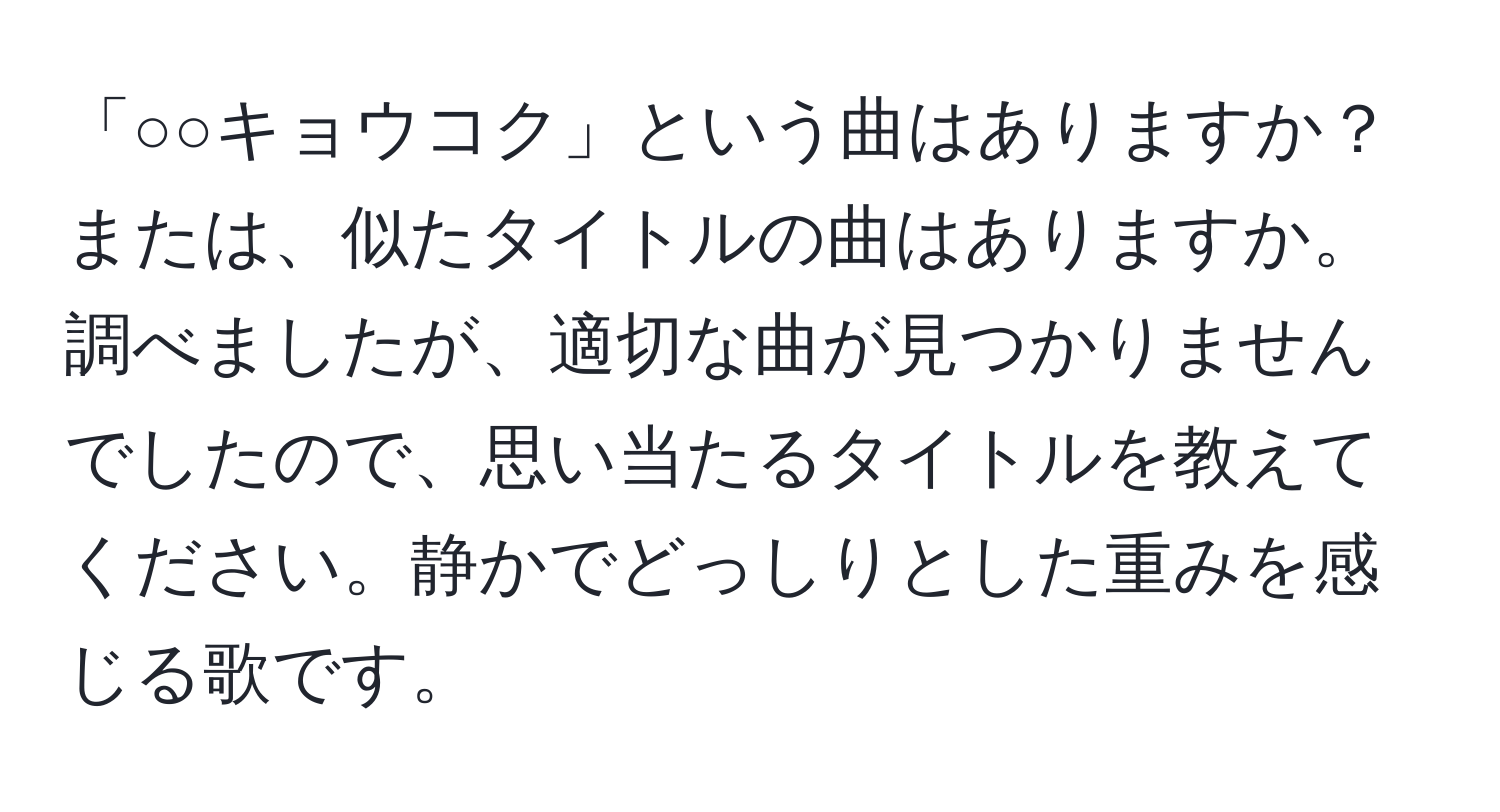 「○○キョウコク」という曲はありますか？または、似たタイトルの曲はありますか。調べましたが、適切な曲が見つかりませんでしたので、思い当たるタイトルを教えてください。静かでどっしりとした重みを感じる歌です。