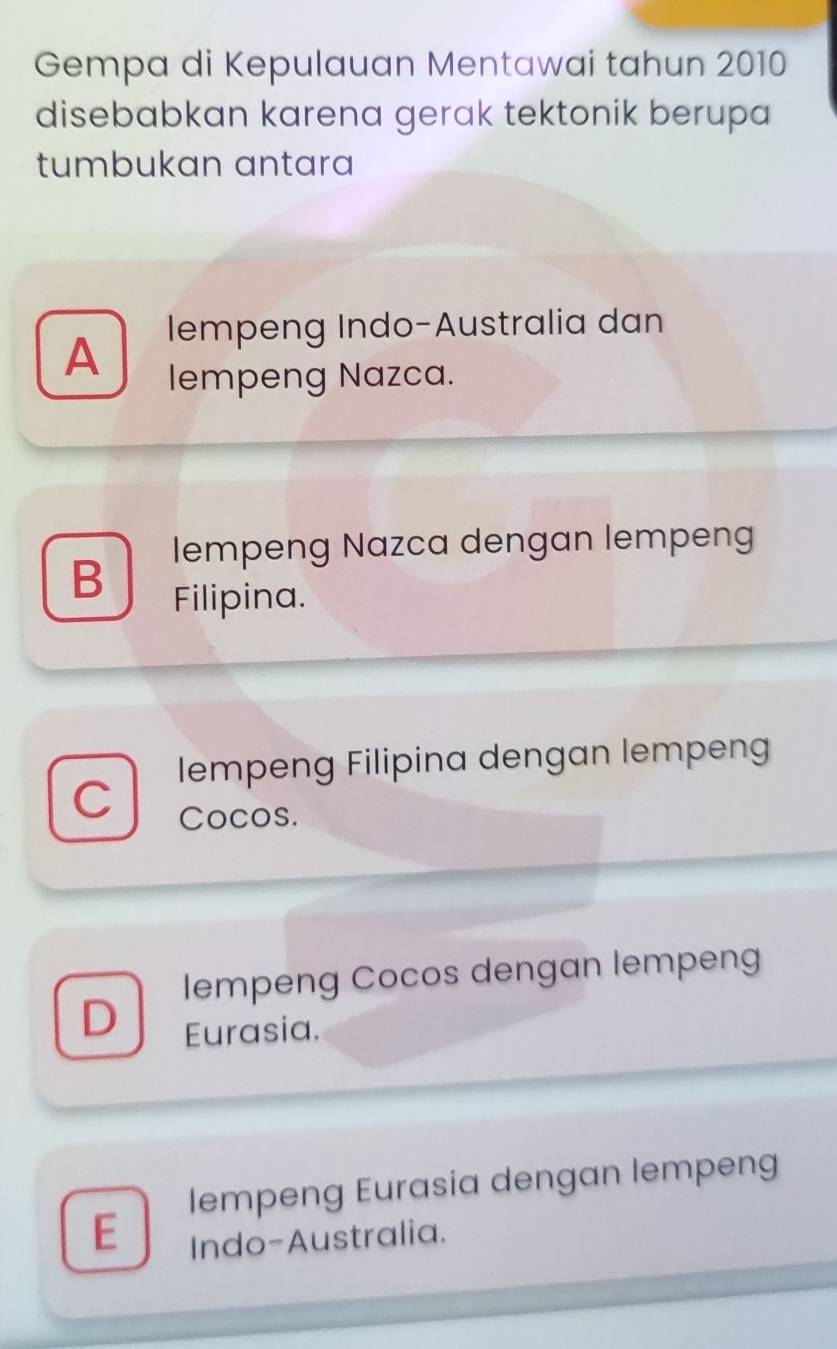 Gempa di Kepulauan Mentawai tahun 2010
disebabkan karena gerak tektonik berupa
tumbukan antara
A
lempeng Indo-Australia dan
lempeng Nazca.
lempeng Nazca dengan lempeng
B
Filipina.
lempeng Filipina dengan lempeng
C Cocos.
lempeng Cocos dengan lempeng
D
Eurasia.
lempeng Eurasia dengan lempeng
E
Indo-Australia.