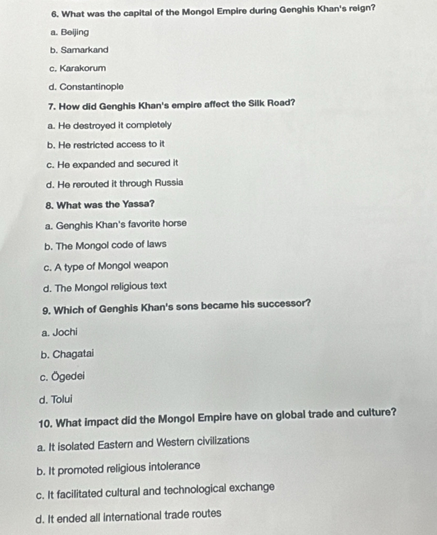 What was the capital of the Mongol Empire during Genghis Khan's reign?
a. Beijing
b. Samarkand
c. Karakorum
d. Constantinople
7. How did Genghis Khan's empire affect the Silk Road?
a. He destroyed it completely
b. He restricted access to it
c. He expanded and secured it
d. He rerouted it through Russia
8. What was the Yassa?
a. Genghis Khan's favorite horse
b. The Mongol code of laws
c. A type of Mongol weapon
d. The Mongol religious text
9. Which of Genghis Khan's sons became his successor?
a. Jochi
b. Chagatai
c. Ögedei
d. Tolui
10. What impact did the Mongol Empire have on global trade and culture?
a. It isolated Eastern and Western civilizations
b. It promoted religious intolerance
c. It facilitated cultural and technological exchange
d. It ended all international trade routes