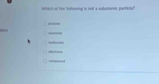 Which of the following is not a subatomic particle?
protons
neutrons
molecules
electrons
compound