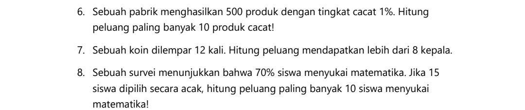 Sebuah pabrik menghasilkan 500 produk dengan tingkat cacat 1%. Hitung 
peluang paling banyak 10 produk cacat! 
7. Sebuah koin dilempar 12 kali. Hitung peluang mendapatkan lebih dari 8 kepala. 
8. Sebuah survei menunjukkan bahwa 70% siswa menyukai matematika. Jika 15
siswa dipilih secara acak, hitung peluang paling banyak 10 siswa menyukai 
matematika!