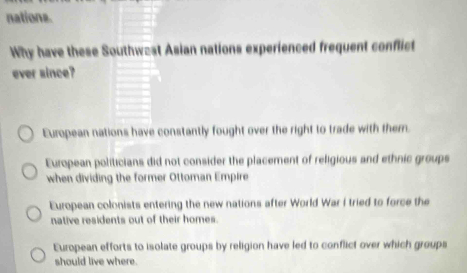 nations.
Why have these Southw=st Asian nations experienced frequent conflict
ever since?
European nations have constantly fought over the right to trade with them.
European politicians did not consider the placement of religious and ethnic groups
when dividing the former Ottoman Empire
European colonists entering the new nations after World War i tried to force the
native residents out of their homes.
European efforts to isolate groups by religion have led to conflict over which groups
should live where.