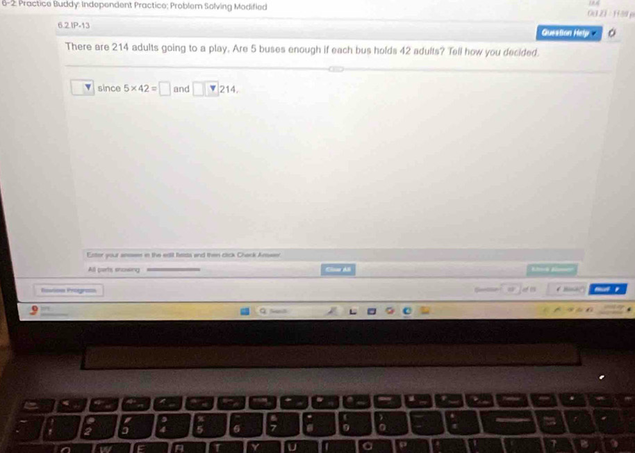 6-2: Practice Buddy: Independent Practice; Problem Solving Modified 
002 1 : 1 39 p 
6.2IP-13 Guestion Hetp 。 
There are 214 adults going to a play. Are 5 buses enough if each bus holds 42 adults? Tell how you decided. 
since 5* 42=□ and □ □ 214
Enter your aesses in the ealt bazts and then cick Chack Amse' 
All parts snowsing Bloría B 
Résotions Risograes 

a
6 a 0