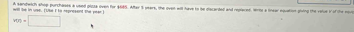 A sandwich shop purchases a used pizza oven for $685. After 5 years, the oven will have to be discarded and replaced. Write a linear equation giving the value V of the equip 
will be in use. (Use t to represent the year.)
V(t)=□