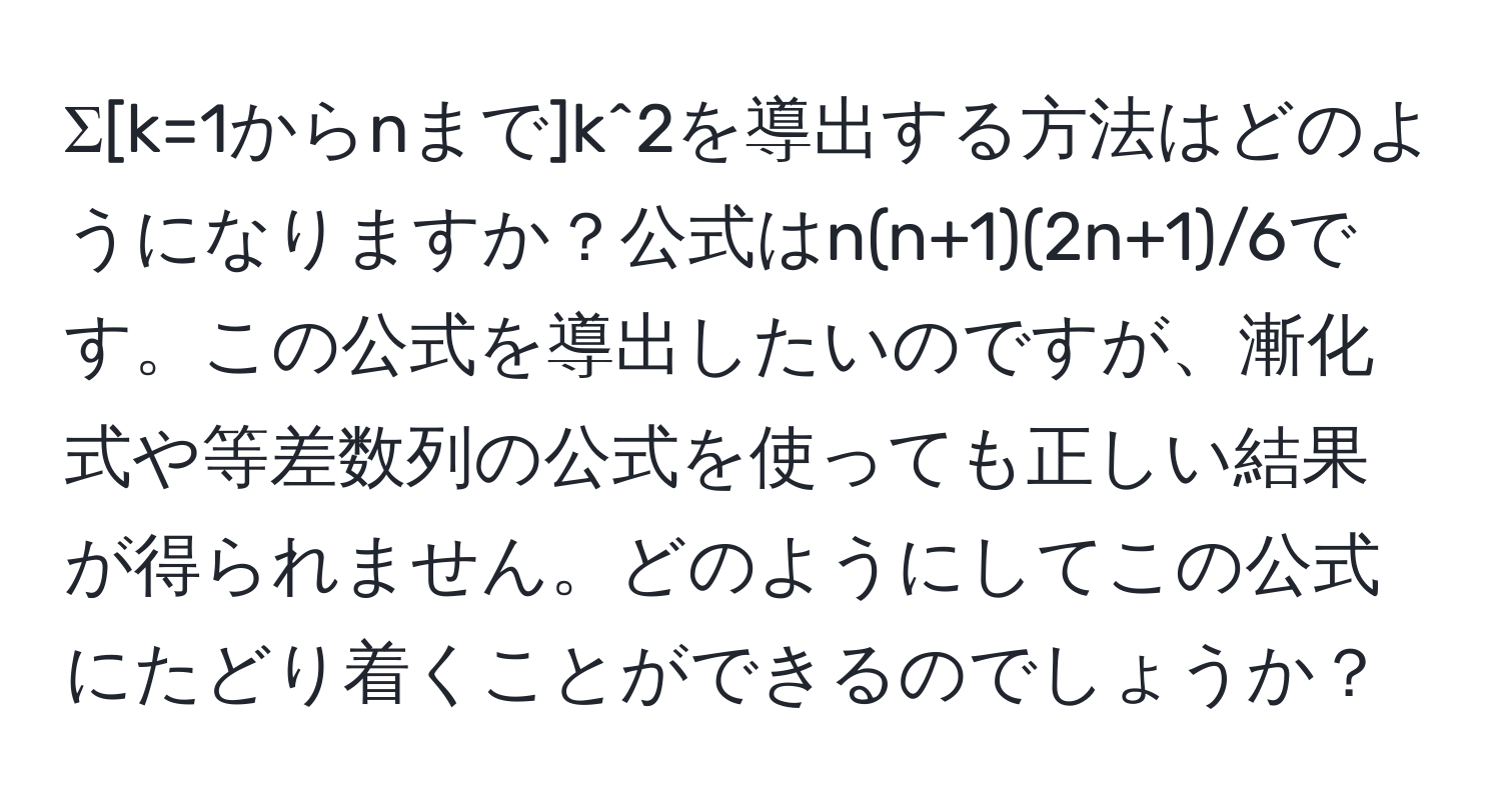 Σ[k=1からnまで]k^2を導出する方法はどのようになりますか？公式はn(n+1)(2n+1)/6です。この公式を導出したいのですが、漸化式や等差数列の公式を使っても正しい結果が得られません。どのようにしてこの公式にたどり着くことができるのでしょうか？