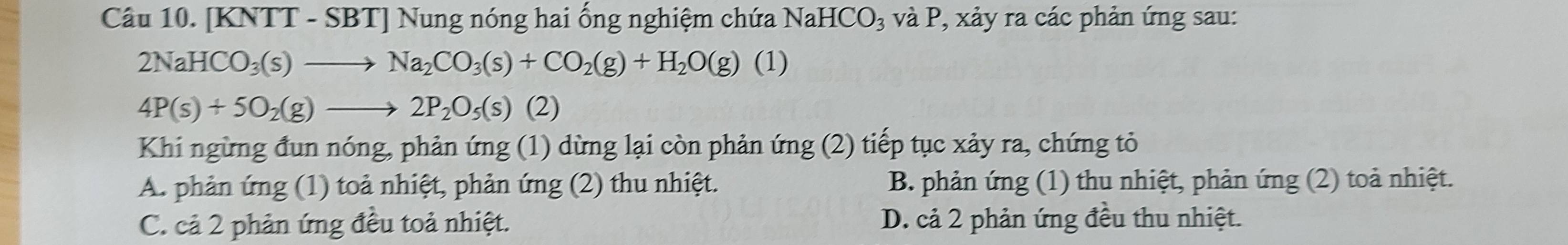 [KNTT - SBT] Nung nóng hai ống nghiệm chứa NaHCO₃ và P, xảy ra các phản ứng sau:
2NaHCO_3(s)to Na_2CO_3(s)+CO_2(g)+H_2O(g) (1 )
4P(s)+5O_2(g)to 2P_2O_5(s)(2)
Khi ngừng đun nóng, phản ứng (1) dừng lại còn phản ứng (2) tiếp tục xảy ra, chứng tỏ
A. phản ứng (1) toả nhiệt, phản ứng (2) thu nhiệt. B. phản ứng (1) thu nhiệt, phản ứng (2) toả nhiệt.
C. cả 2 phản ứng đều toả nhiệt. D. cả 2 phản ứng đều thu nhiệt.