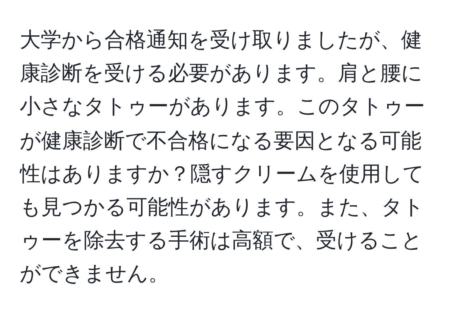 大学から合格通知を受け取りましたが、健康診断を受ける必要があります。肩と腰に小さなタトゥーがあります。このタトゥーが健康診断で不合格になる要因となる可能性はありますか？隠すクリームを使用しても見つかる可能性があります。また、タトゥーを除去する手術は高額で、受けることができません。