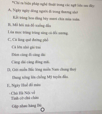 Chỉ ra biện pháp nghệ thuật trong các ngữ liệu sau đây: 
A, Ngày ngày dòng người đi trong thương nhớ 
Kết tràng hoa dâng bảy mươi chín mùa xuân. 
B, Mồ hôi mà đồ xuống đầu 
Lúa mọc trùng trùng sáng cả đồi nương. 
C, Cả làng quê đường phố 
Cả lớn nhỏ gái trai 
Đám càng đi càng dài 
Càng dài càng đông mãi. 
D, Gửi miền Bắc lòng miền Nam chung thuỷ 
Đang xông lên chống Mỹ tuyến đầu. 
E, Ngày Huế đồ máu 
Chú Hà Nội về 
Tình cờ chú cháu 
Gặp nhau hàng Bè.