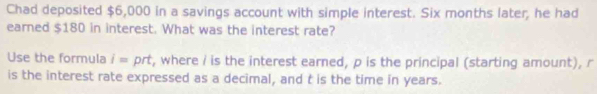 Chad deposited $6,000 in a savings account with simple interest. Six months later, he had 
earned $180 in interest. What was the interest rate? 
Use the formula i= prt, where i is the interest earned, p is the principal (starting amount), r
is the interest rate expressed as a decimal, and t is the time in years.