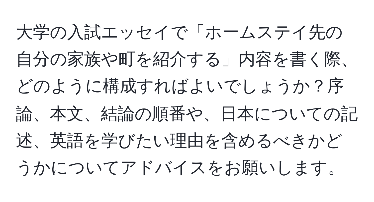 大学の入試エッセイで「ホームステイ先の自分の家族や町を紹介する」内容を書く際、どのように構成すればよいでしょうか？序論、本文、結論の順番や、日本についての記述、英語を学びたい理由を含めるべきかどうかについてアドバイスをお願いします。