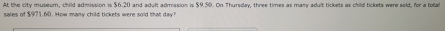 At the city museum, child admission is $6.20 and adult admission is $9.50. On Thursday, three times as many adult tickets as child tickets were sold, for a totall 
sales of $971.60. How many child tickets were sold that day?